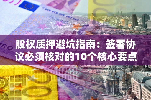武汉股权质押避坑指南:签署协议必须核对的10个核心要点 武汉股权质押避坑指南:签署协议必须核对的10个核心要点
