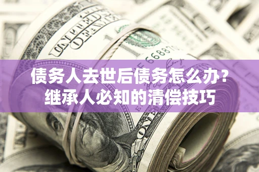 武汉债务人去世后债务怎么办？继承人必知的清偿技巧